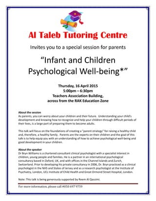 For more information, please call #050 697 9759
Al Taleb Tutoring Centre
Invites you to a special session for parents
“Infant and Children
Psychological Well-being*”
Thursday, 16 April 2015
5:00pm – 6:30pm
Teachers Association Building,
across from the RAK Education Zone
About the session
As parents, you can worry about your children and their future. Understanding your child's
development and knowing how to recognize and help your children through difficult periods of
their lives, is a large part of preparing them to become adults.
This talk will focus on the foundations of creating a "parent strategy" for raising a healthy child
and, therefore, a healthy family. Parents are the experts on their children and the goal of this
talk is to help equip you with an understanding of how to achieve psychological well-being and
good development in your children.
About the speaker
Dr Bryn Williams is a chartered consultant clinical psychologist with a specialist interest in
children, young people and families. He is a partner in an international psychological
consultancy based in Oxford, UK, and with offices in the Channel Islands and Zurich,
Switzerland. Prior to developing his private consultancy in 2006, Dr. Bryn practiced as a clinical
psychologist in the NHS and States of Jersey and as a research psychologist at the Institute of
Psychiatry, London, UCL Institute of Child Health and Great Ormond Street Hospital, London.
Note: This talk is being generously supported by Reem Al Qassimi.
 