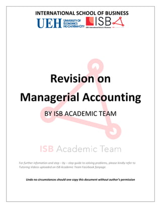 INTERNATIONAL SCHOOL OF BUSINESS
1
Revision on
Managerial Accounting
BY ISB ACADEMIC TEAM
For further infomation and step – by – step guide to solving problems, please kindly refer to
Tutoring Videos uploaded on ISB Academic Team Facebook fanpage.
Undo no circumstances should one copy this document without author’s permission
 