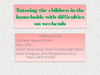 Tutoring the children in the
households with difficulties
       on weekends

                Implemented by
Full name: Nguyen Thi Mai
Class: 12A1
School: Hung Vuong People-founded High School
Email: mainguyen.18111995@yahoo.com.vn
        Phone: 0975 574 833
 