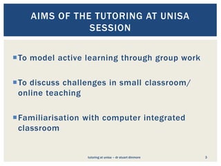 AIMS OF THE TUTORING AT UNISA
               SESSION


To model active learning through group work

To discuss challenges in small classroom/
 online teaching

Familiarisation with computer integrated
 classroom


                 tutoring at unisa – dr stuart dinmore   3
 