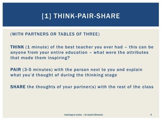 [1] THINK-PAIR-SHARE

(WITH PARTNERS OR TABLES OF THREE )

THINK (1 minute) of the best teacher you ever had – this can be
anyone from your entire education – what were the attributes
that made them inspiring?

PAIR (3-5 minutes) with the person next to you and explain
what you’d thought of during the thinking stage

SHARE the thoughts of your partner(s) with the rest of the class




                       tutoring at unisa ––dr stuart dinmore
                        tutoring at unisa dr stuart dinmore    4
 