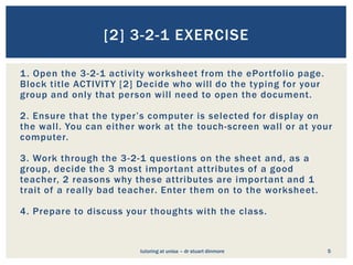[2] 3-2-1 EXERCISE

1 . Open the 3-2-1 activity worksheet from the ePortfolio page.
Block title ACTIVIT Y [2] Decide who will do the typing for your
group and only that person will need to open the document.

2. Ensure that the typer’s computer is selected for display on
the wall. You can either work at the touch-screen wall or at your
computer.

3. Work through the 3 -2-1 questions on the sheet and, as a
group, decide the 3 most important attributes of a good
teacher, 2 reasons why these attributes are important and 1
trait of a really bad teacher. Enter them on to the worksheet.

4. Prepare to discuss your thoughts with the class.


                         tutoring at unisa – dr stuart dinmore     5
 