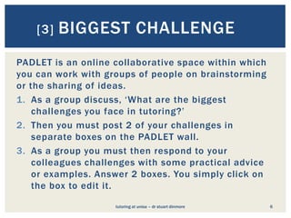 [3]   BIGGEST CHALLENGE
PADLET is an online collaborative space within which
you can work with groups of people on brainstorming
or the sharing of ideas.
1. As a group discuss, ‘What are the biggest
    challenges you face in tutoring?’
2. Then you must post 2 of your challenges in
    separate boxes on the PADLET wall.
3. As a group you must then respond to your
    colleagues challenges with some practical advice
    or examples. Answer 2 boxes. You simply click on
    the box to edit it.
                    tutoring at unisa – dr stuart dinmore   6
 