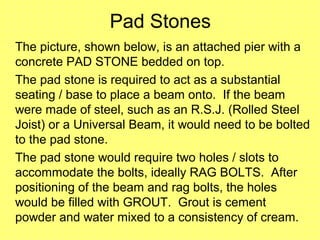 Pad Stones
The picture, shown below, is an attached pier with a
concrete PAD STONE bedded on top.
The pad stone is required to act as a substantial
seating / base to place a beam onto. If the beam
were made of steel, such as an R.S.J. (Rolled Steel
Joist) or a Universal Beam, it would need to be bolted
to the pad stone.
The pad stone would require two holes / slots to
accommodate the bolts, ideally RAG BOLTS. After
positioning of the beam and rag bolts, the holes
would be filled with GROUT. Grout is cement
powder and water mixed to a consistency of cream.
 
