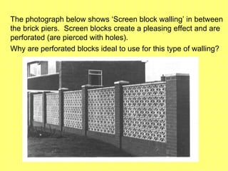 The photograph below shows ‘Screen block walling’ in between
the brick piers. Screen blocks create a pleasing effect and are
perforated (are pierced with holes).
Why are perforated blocks ideal to use for this type of walling?
 