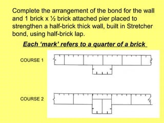 Complete the arrangement of the bond for the wall
and 1 brick x ½ brick attached pier placed to
strengthen a half-brick thick wall, built in Stretcher
bond, using half-brick lap.
Each ‘mark’ refers to a quarter of a brick
COURSE 1
COURSE 2
 
