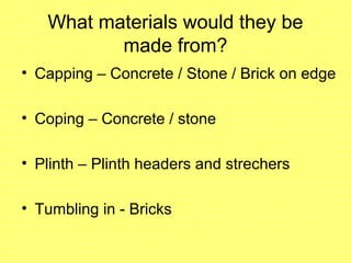 What materials would they be
made from?
• Capping – Concrete / Stone / Brick on edge
• Coping – Concrete / stone
• Plinth – Plinth headers and strechers
• Tumbling in - Bricks
 