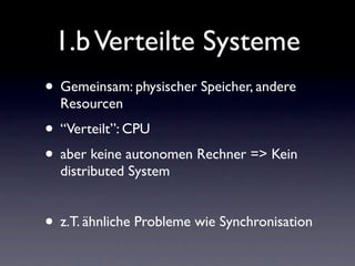 1.b Verteilte Systeme
• Gemeinsam: physischer Speicher, andere
  Resourcen
• “Verteilt”: CPU
• aber keine autonomen Rechner => Kein
  distributed System


• z.T. ähnliche Probleme wie Synchronisation
 