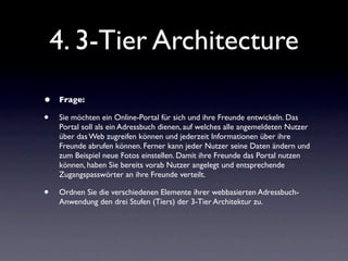 4. 3-Tier Architecture
•   Frage:

•   Sie möchten ein Online-Portal für sich und ihre Freunde entwickeln. Das
    Portal soll als ein Adressbuch dienen, auf welches alle angemeldeten Nutzer
    über das Web zugreifen können und jederzeit Informationen über ihre
    Freunde abrufen können. Ferner kann jeder Nutzer seine Daten ändern und
    zum Beispiel neue Fotos einstellen. Damit ihre Freunde das Portal nutzen
    können, haben Sie bereits vorab Nutzer angelegt und entsprechende
    Zugangspasswörter an ihre Freunde verteilt.

•   Ordnen Sie die verschiedenen Elemente ihrer webbasierten Adressbuch-
    Anwendung den drei Stufen (Tiers) der 3-Tier Architektur zu.
 
