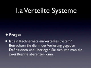 1.a Verteilte Systeme


• Frage:
• Ist ein Rechnernetz ein Verteiltes System?
  Betrachten Sie die in der Vorlesung gegeben
  Deﬁnitionen und überlegen Sie sich, wie man die
  zwei Begriffe abgrenzen kann.
 