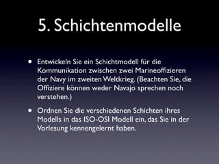 5. Schichtenmodelle
•   Entwickeln Sie ein Schichtmodell für die
    Kommunikation zwischen zwei Marineofﬁzieren
    der Navy im zweiten Weltkrieg. (Beachten Sie, die
    Ofﬁziere können weder Navajo sprechen noch
    verstehen.)

•   Ordnen Sie die verschiedenen Schichten ihres
    Modells in das ISO-OSI Modell ein, das Sie in der
    Vorlesung kennengelernt haben.
 