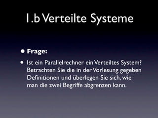 1.b Verteilte Systeme

• Frage:
• Ist ein Parallelrechner ein Verteiltes System?
  Betrachten Sie die in der Vorlesung gegeben
  Deﬁnitionen und überlegen Sie sich, wie
  man die zwei Begriffe abgrenzen kann.
 