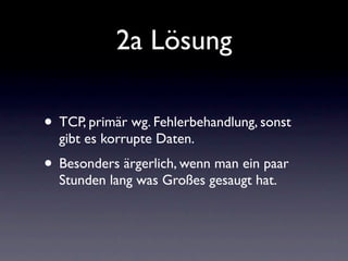 2a Lösung

• TCP, primär wg. Fehlerbehandlung, sonst
  gibt es korrupte Daten.
• Besonders ärgerlich, wenn man ein paar
  Stunden lang was Großes gesaugt hat.
 
