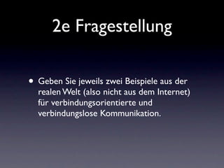 2e Fragestellung

• Geben Sie jeweils zwei Beispiele aus der
  realen Welt (also nicht aus dem Internet)
  für verbindungsorientierte und
  verbindungslose Kommunikation.
 