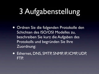 3 Aufgabenstellung
• Ordnen Sie die folgenden Protokolle den
  Schichten des ISO/OSI Modelles zu,
  beschreiben Sie kurz die Aufgaben des
  Protokolls und begründen Sie Ihre
  Zuordnung:
• Ethernet, DNS, SMTP, SNMP, IP, ICMP, UDP,
  FTP.
 