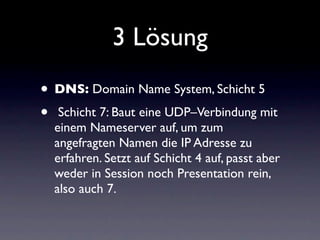 3 Lösung
• DNS: Domain Name System, Schicht 5
• Schicht 7: Baut eine UDP–Verbindung mit
  einem Nameserver auf, um zum
  angefragten Namen die IP Adresse zu
  erfahren. Setzt auf Schicht 4 auf, passt aber
  weder in Session noch Presentation rein,
  also auch 7.
 