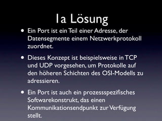 1a Lösung
• Ein Port ist ein Teil einer Adresse, der
  Datensegmente einem Netzwerkprotokoll
  zuordnet.
• Dieses Konzept ist beispielsweise in TCP
  und UDP vorgesehen, um Protokolle auf
  den höheren Schichten des OSI-Modells zu
  adressieren.
• Ein Port ist auch ein prozessspeziﬁsches
  Softwarekonstrukt, das einen
  Kommunikationsendpunkt zur Verfügung
  stellt.
 