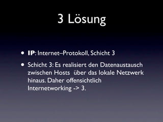 3 Lösung

• IP: Internet–Protokoll, Schicht 3
• Schicht 3: Es realisiert den Datenaustausch
  zwischen Hosts über das lokale Netzwerk
  hinaus. Daher offensichtlich
  Internetworking -> 3.
 