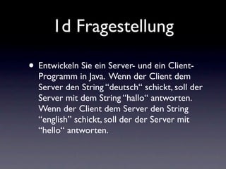 1d Fragestellung

• Entwickeln Sie ein Server- und ein Client-
  Programm in Java. Wenn der Client dem
  Server den String “deutsch“ schickt, soll der
  Server mit dem String “hallo“ antworten.
  Wenn der Client dem Server den String
  “english” schickt, soll der der Server mit
  “hello“ antworten.
 