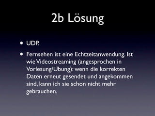2b Lösung
• UDP.
• Fernsehen ist eine Echtzeitanwendung. Ist
  wie Videostreaming (angesprochen in
  Vorlesung/Übung): wenn die korrekten
  Daten erneut gesendet und angekommen
  sind, kann ich sie schon nicht mehr
  gebrauchen.
 