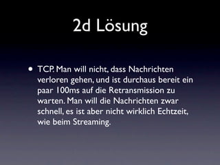 2d Lösung

• TCP. Man will nicht, dass Nachrichten
  verloren gehen, und ist durchaus bereit ein
  paar 100ms auf die Retransmission zu
  warten. Man will die Nachrichten zwar
  schnell, es ist aber nicht wirklich Echtzeit,
  wie beim Streaming.
 