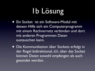 1b Lösung
• Ein Socket  ist ein Software-Modul mit
  dessen Hilfe sich ein Computerprogramm
  mit einem Rechnernetz verbinden und dort
  mit anderen Programmen Daten
  austauschen kann.
• Die Kommunikation über Sockets erfolgt in
  der Regel bidirektional, d.h. über das Socket
  können Daten sowohl empfangen als auch
  gesendet werden.
 