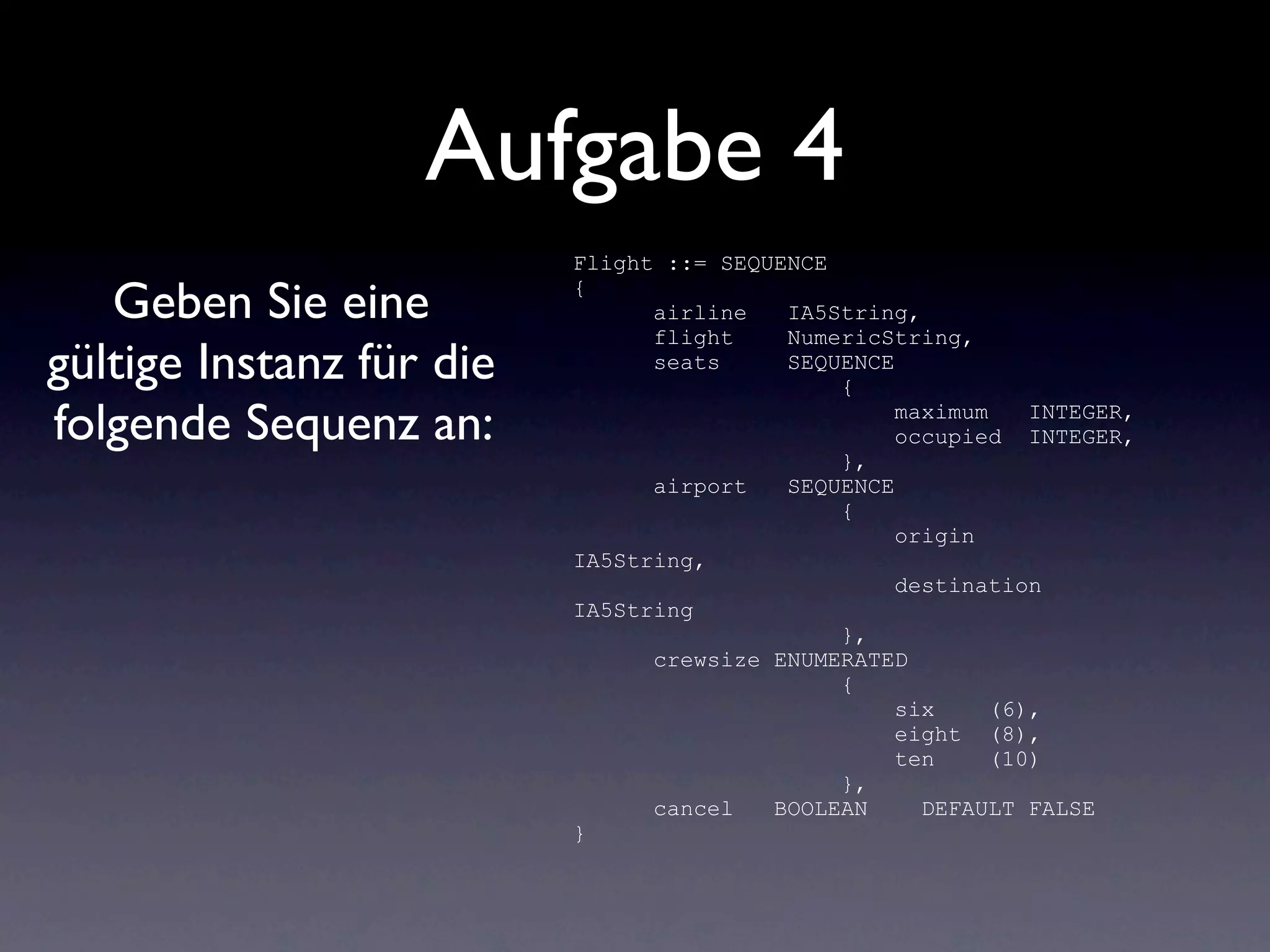 Aufgabe 4
                          Flight ::= SEQUENCE

   Geben Sie eine         {
                                airline   IA5String,
                                flight    NumericString,
gültige Instanz für die         seats     SEQUENCE
                                              {

folgende Sequenz an:                               maximum    INTEGER,
                                                   occupied INTEGER,
                                              },
                                airport   SEQUENCE
                                              {
                                                   origin
                          IA5String,
                                                   destination
                          IA5String
                                              },
                                crewsize ENUMERATED
                                              {
                                                   six     (6),
                                                   eight (8),
                                                   ten     (10)
                                              },
                                cancel   BOOLEAN     DEFAULT FALSE
                          }
 