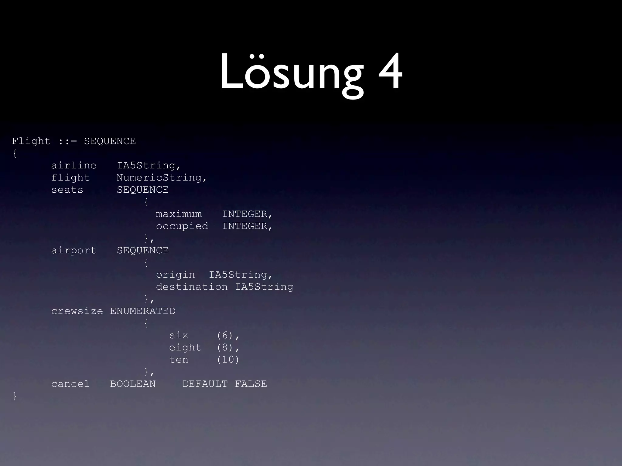Lösung 4
Flight ::= SEQUENCE
{
      airline   IA5String,
      flight    NumericString,
      seats     SEQUENCE
                    {
                       maximum   INTEGER,
                       occupied INTEGER,
                    },
      airport   SEQUENCE
                    {
                       origin IA5String,
                       destination IA5String
                    },
      crewsize ENUMERATED
                    {
                         six    (6),
                         eight (8),
                         ten    (10)
                    },
      cancel   BOOLEAN     DEFAULT FALSE
}
 