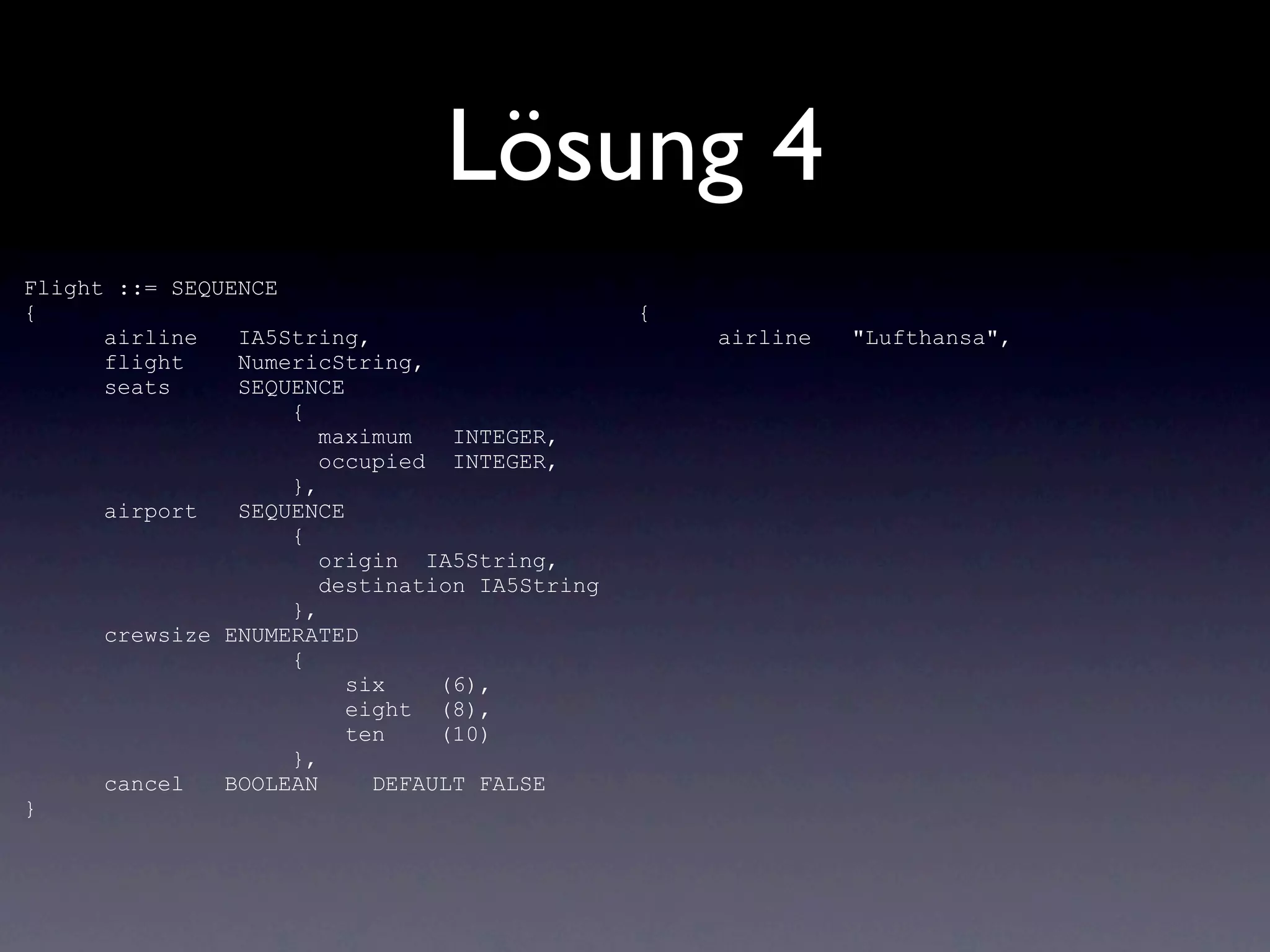 Lösung 4
Flight ::= SEQUENCE
{                                              {
      airline   IA5String,                         airline   "Lufthansa",
      flight    NumericString,
      seats     SEQUENCE
                    {
                       maximum   INTEGER,
                       occupied INTEGER,
                    },
      airport   SEQUENCE
                    {
                       origin IA5String,
                       destination IA5String
                    },
      crewsize ENUMERATED
                    {
                         six    (6),
                         eight (8),
                         ten    (10)
                    },
      cancel   BOOLEAN     DEFAULT FALSE
}
 