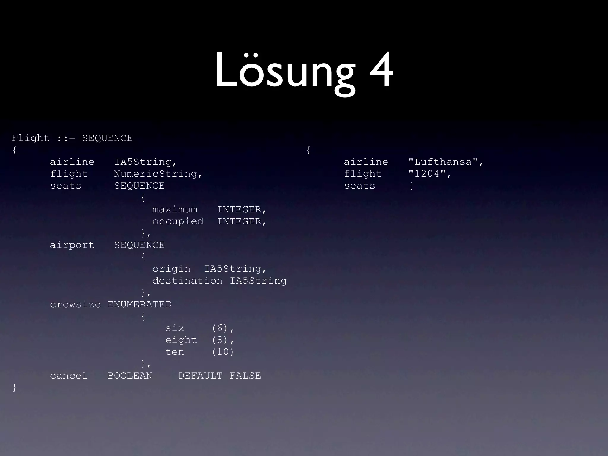 Lösung 4
Flight ::= SEQUENCE
{                                              {
      airline   IA5String,                         airline   "Lufthansa",
      flight    NumericString,                     flight    "1204",
      seats     SEQUENCE                           seats     {
                    {
                       maximum   INTEGER,
                       occupied INTEGER,
                    },
      airport   SEQUENCE
                    {
                       origin IA5String,
                       destination IA5String
                    },
      crewsize ENUMERATED
                    {
                         six    (6),
                         eight (8),
                         ten    (10)
                    },
      cancel   BOOLEAN     DEFAULT FALSE
}
 