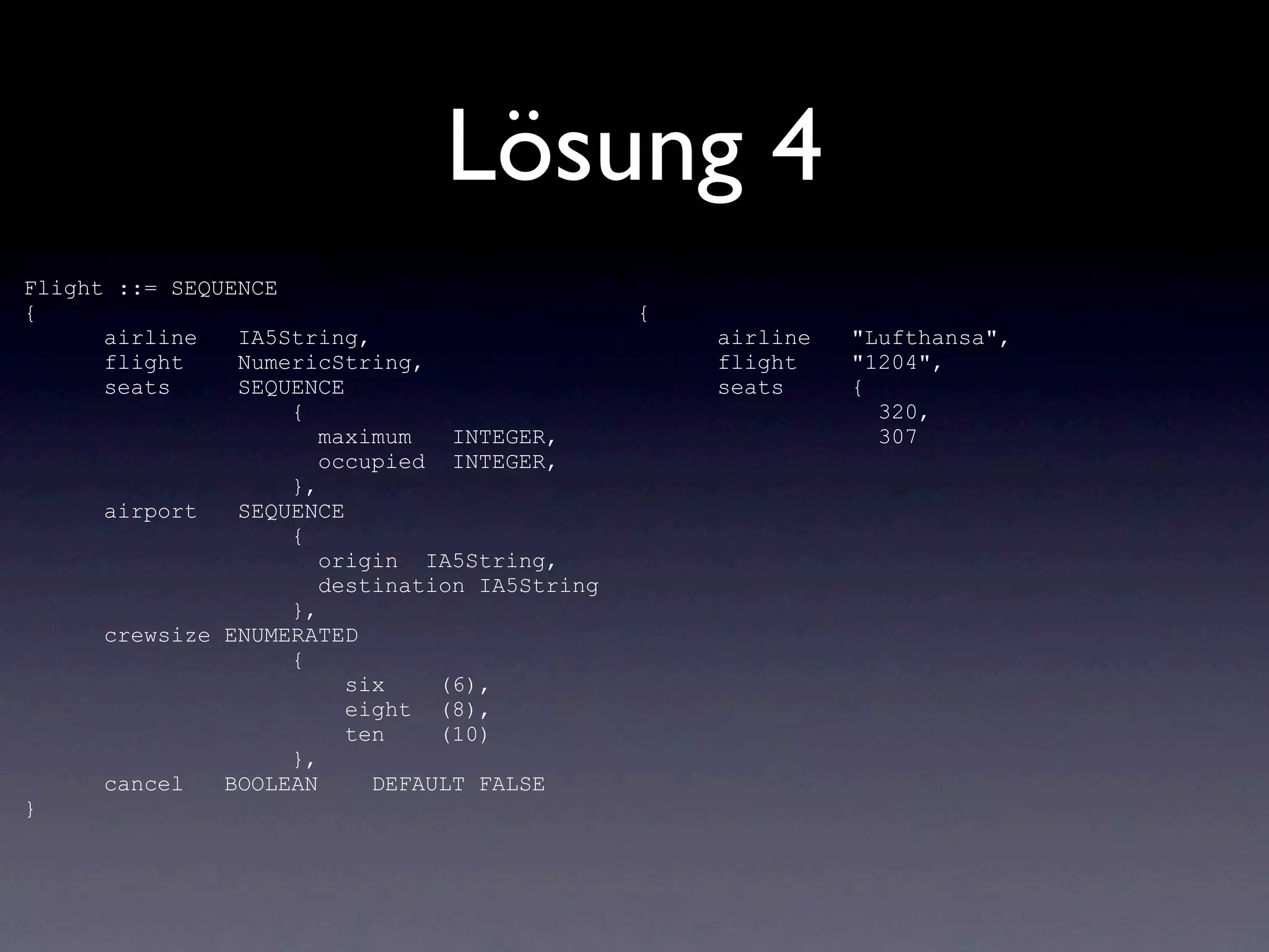 Lösung 4
Flight ::= SEQUENCE
{                                              {
      airline   IA5String,                         airline   "Lufthansa",
      flight    NumericString,                     flight    "1204",
      seats     SEQUENCE                           seats     {
                    {                                          320,
                       maximum   INTEGER,                      307
                       occupied INTEGER,
                    },
      airport   SEQUENCE
                    {
                       origin IA5String,
                       destination IA5String
                    },
      crewsize ENUMERATED
                    {
                         six    (6),
                         eight (8),
                         ten    (10)
                    },
      cancel   BOOLEAN     DEFAULT FALSE
}
 