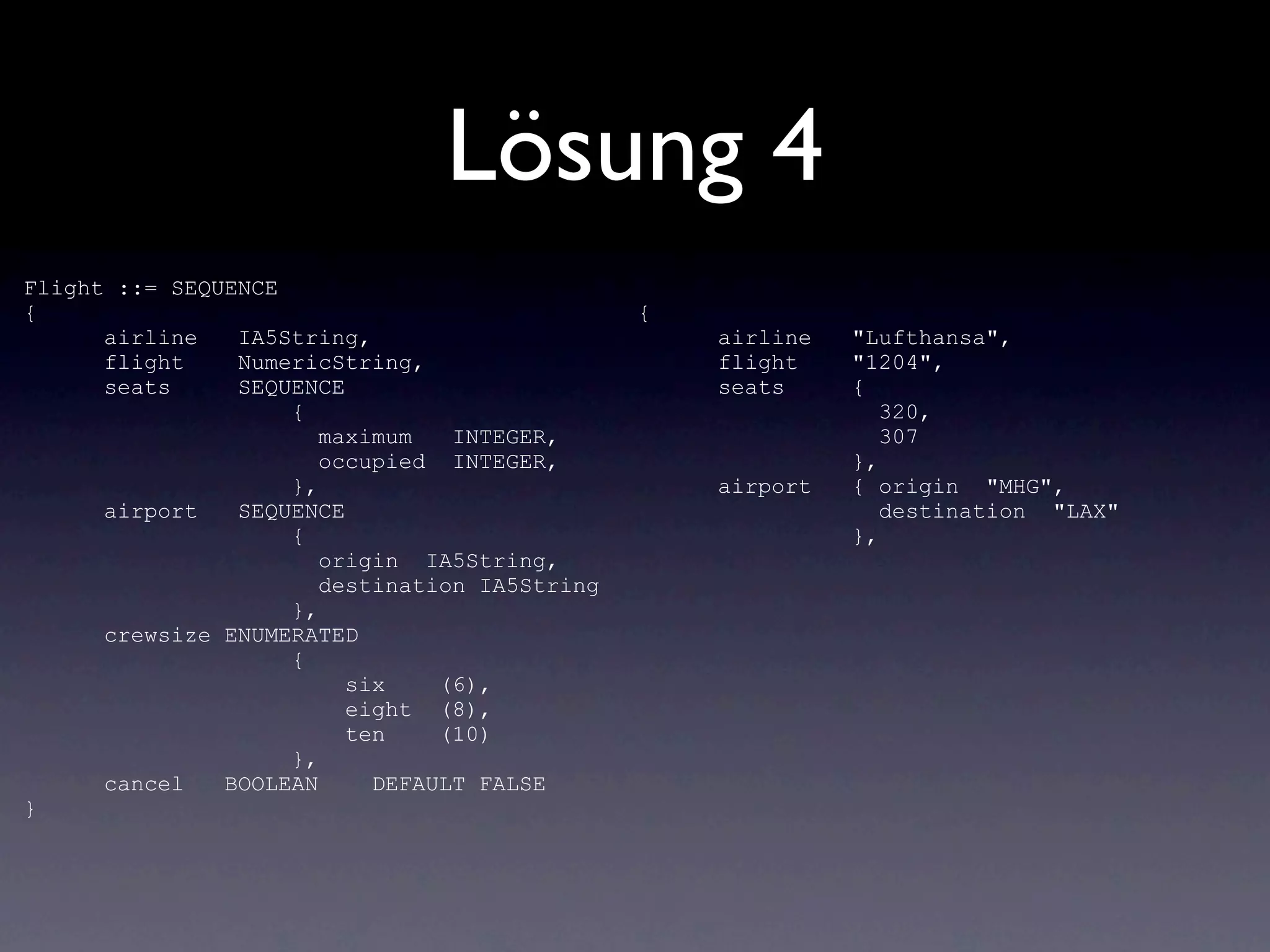 Lösung 4
Flight ::= SEQUENCE
{                                              {
      airline   IA5String,                         airline   "Lufthansa",
      flight    NumericString,                     flight    "1204",
      seats     SEQUENCE                           seats     {
                    {                                           320,
                       maximum   INTEGER,                       307
                       occupied INTEGER,                     },
                    },                             airport   { origin "MHG",
      airport   SEQUENCE                                        destination "LAX"
                    {                                        },
                       origin IA5String,
                       destination IA5String
                    },
      crewsize ENUMERATED
                    {
                         six    (6),
                         eight (8),
                         ten    (10)
                    },
      cancel   BOOLEAN     DEFAULT FALSE
}
 