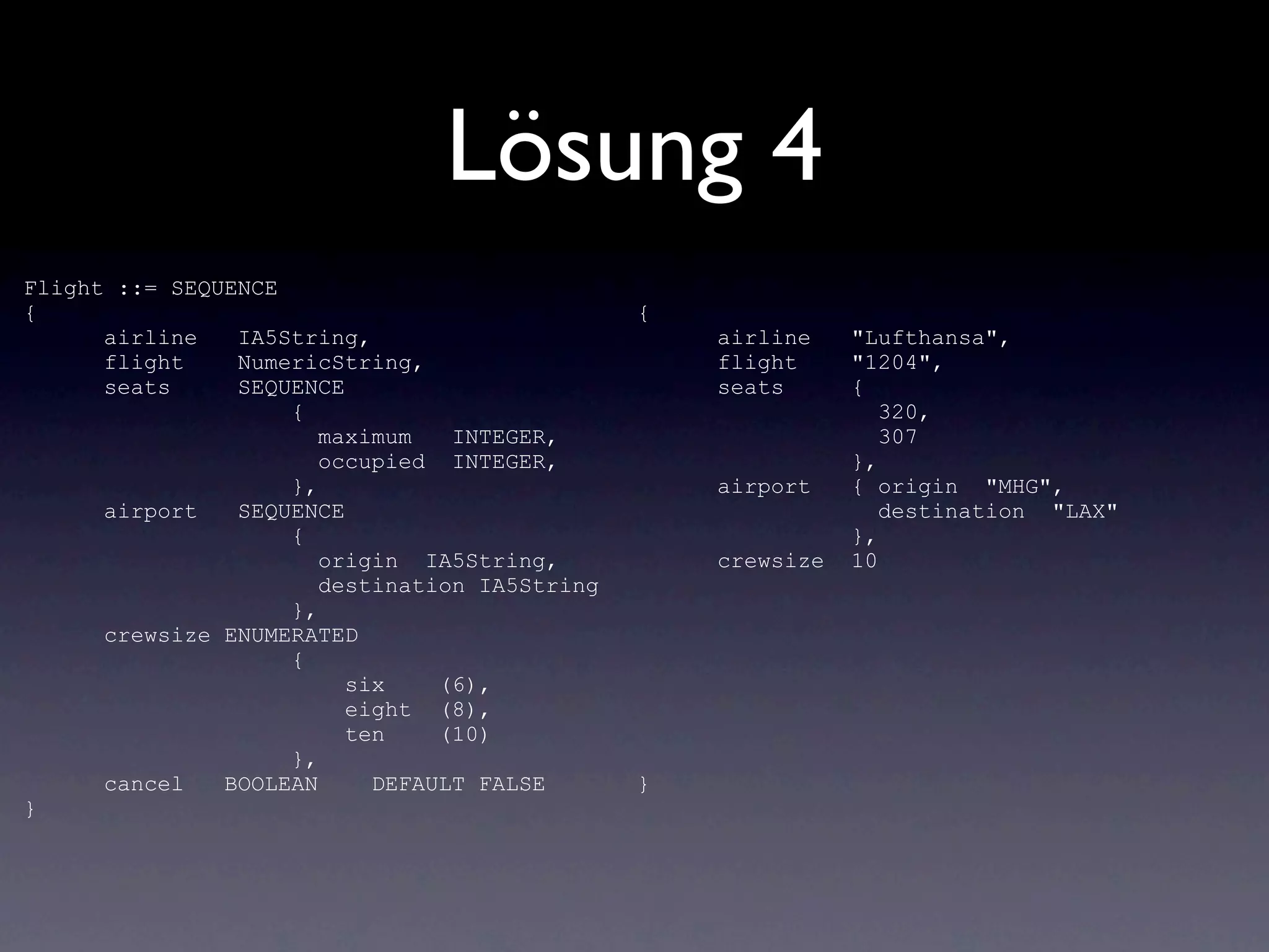 Lösung 4
Flight ::= SEQUENCE
{                                              {
      airline   IA5String,                         airline    "Lufthansa",
      flight    NumericString,                     flight     "1204",
      seats     SEQUENCE                           seats      {
                    {                                            320,
                       maximum   INTEGER,                        307
                       occupied INTEGER,                      },
                    },                             airport    { origin "MHG",
      airport   SEQUENCE                                         destination "LAX"
                    {                                         },
                       origin IA5String,           crewsize   10
                       destination IA5String
                    },
      crewsize ENUMERATED
                    {
                         six    (6),
                         eight (8),
                         ten    (10)
                    },
      cancel   BOOLEAN     DEFAULT FALSE       }
}
 