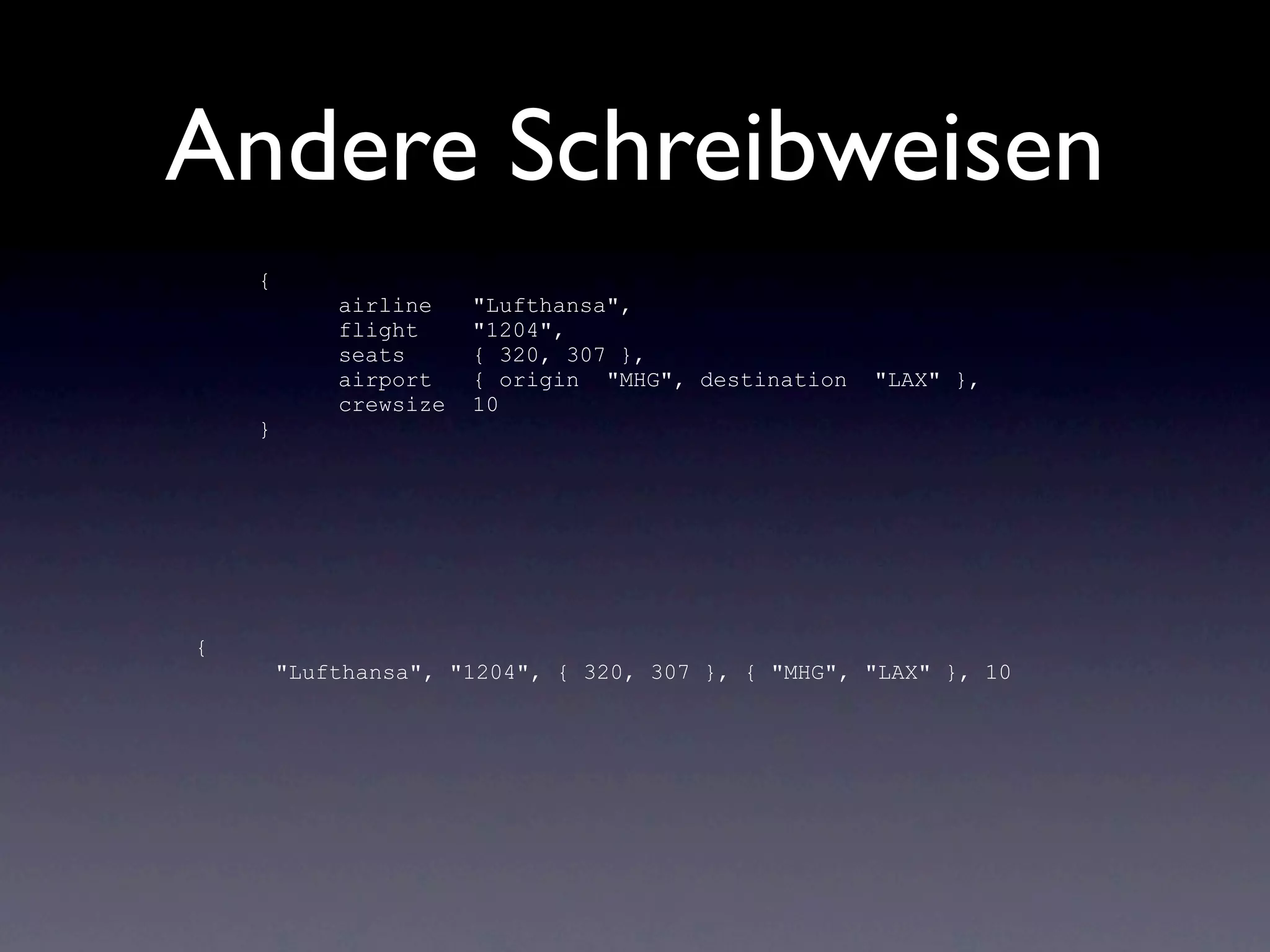 Andere Schreibweisen
    {
            airline    "Lufthansa",
            flight     "1204",
            seats      { 320, 307 },
            airport    { origin "MHG", destination   "LAX" },
            crewsize   10
    }




{
        "Lufthansa", "1204", { 320, 307 }, { "MHG", "LAX" }, 10
 