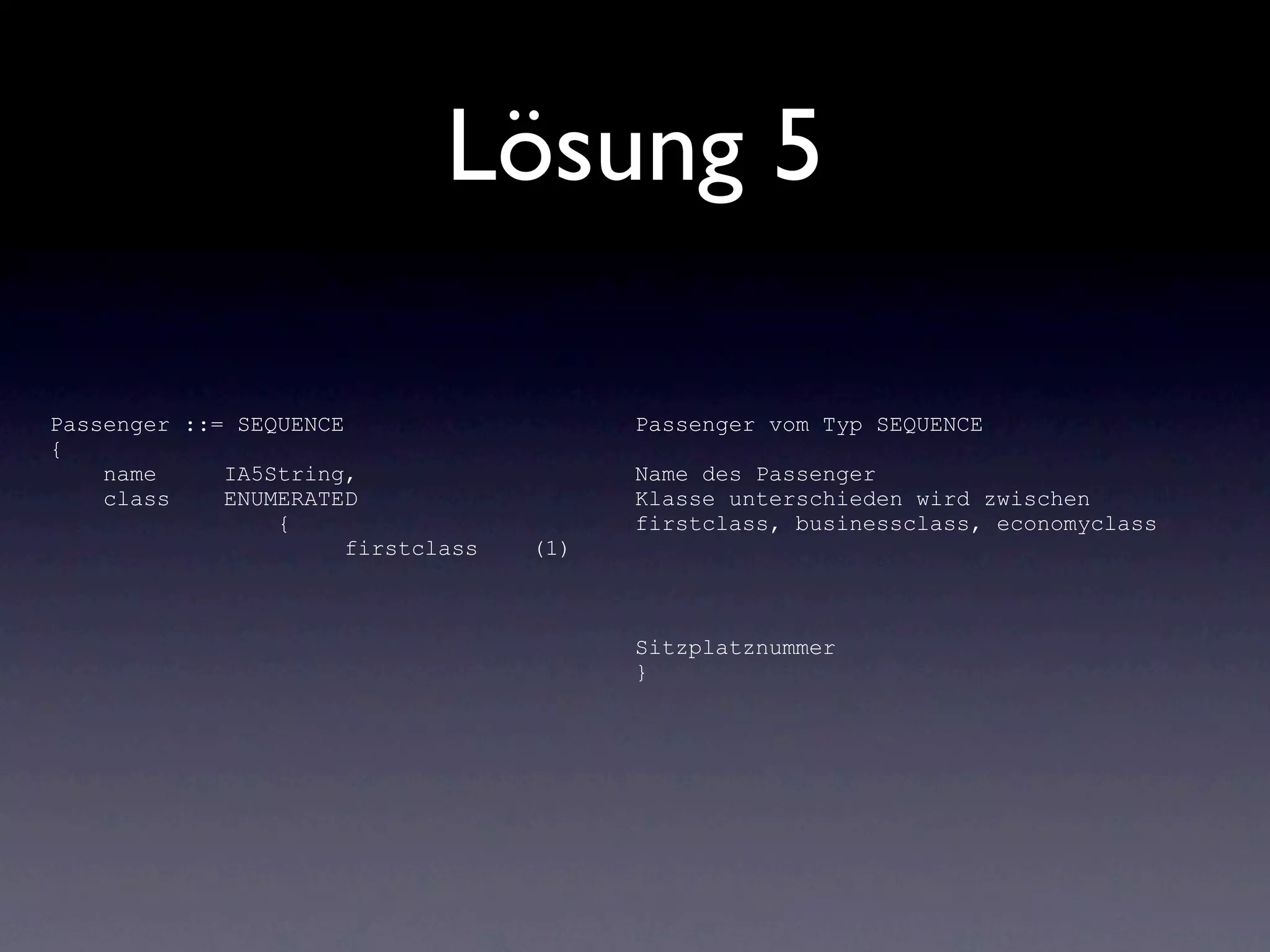 Lösung 5

Passenger ::= SEQUENCE                    Passenger vom Typ SEQUENCE
{
    name     IA5String,                   Name des Passenger
    class    ENUMERATED                   Klasse unterschieden wird zwischen
                 {                        firstclass, businessclass, economyclass
                       firstclass   (1)



                                          Sitzplatznummer
                                          }
 