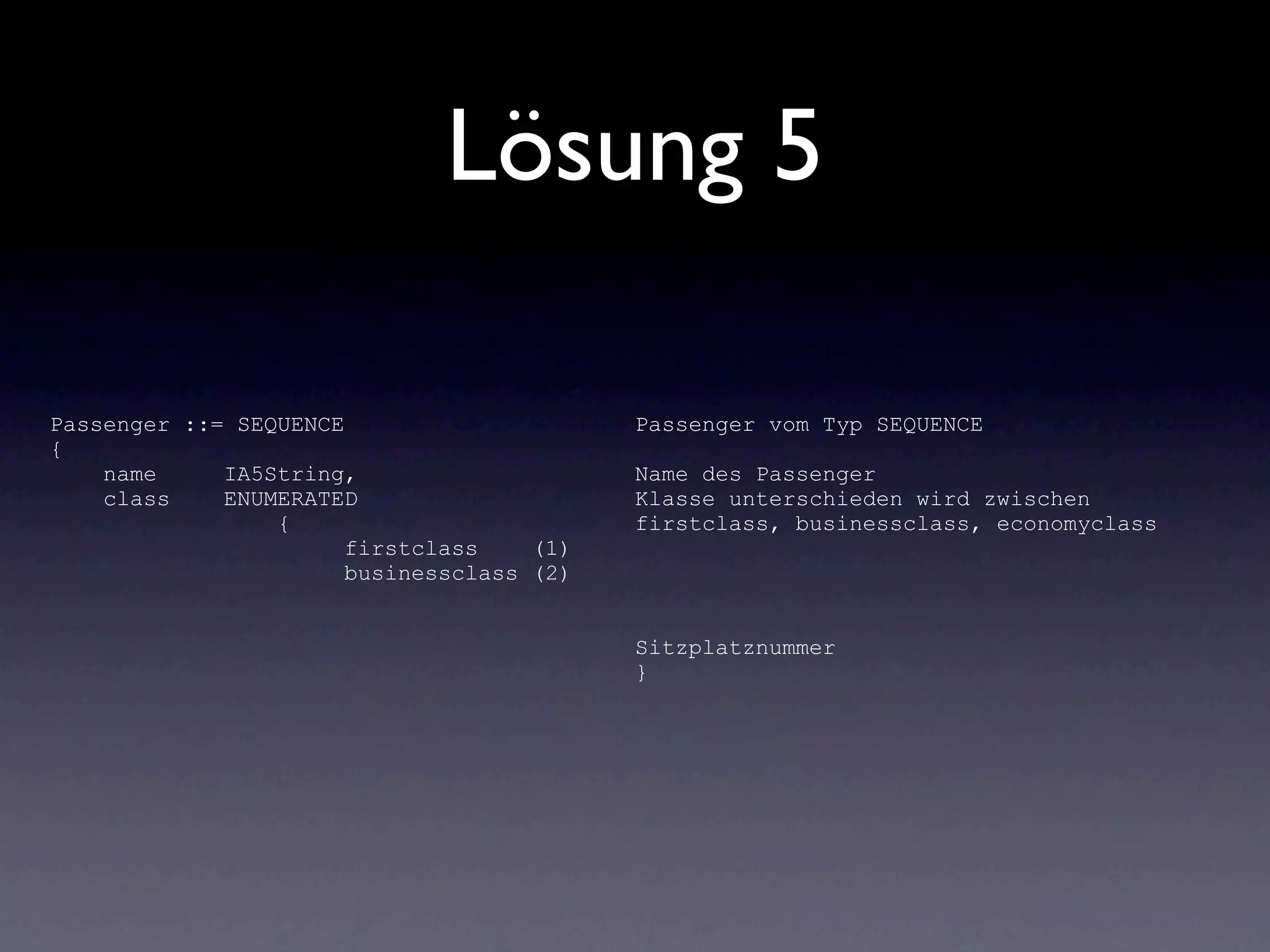 Lösung 5

Passenger ::= SEQUENCE                     Passenger vom Typ SEQUENCE
{
    name     IA5String,                    Name des Passenger
    class    ENUMERATED                    Klasse unterschieden wird zwischen
                 {                         firstclass, businessclass, economyclass
                       firstclass    (1)
                       businessclass (2)


                                           Sitzplatznummer
                                           }
 