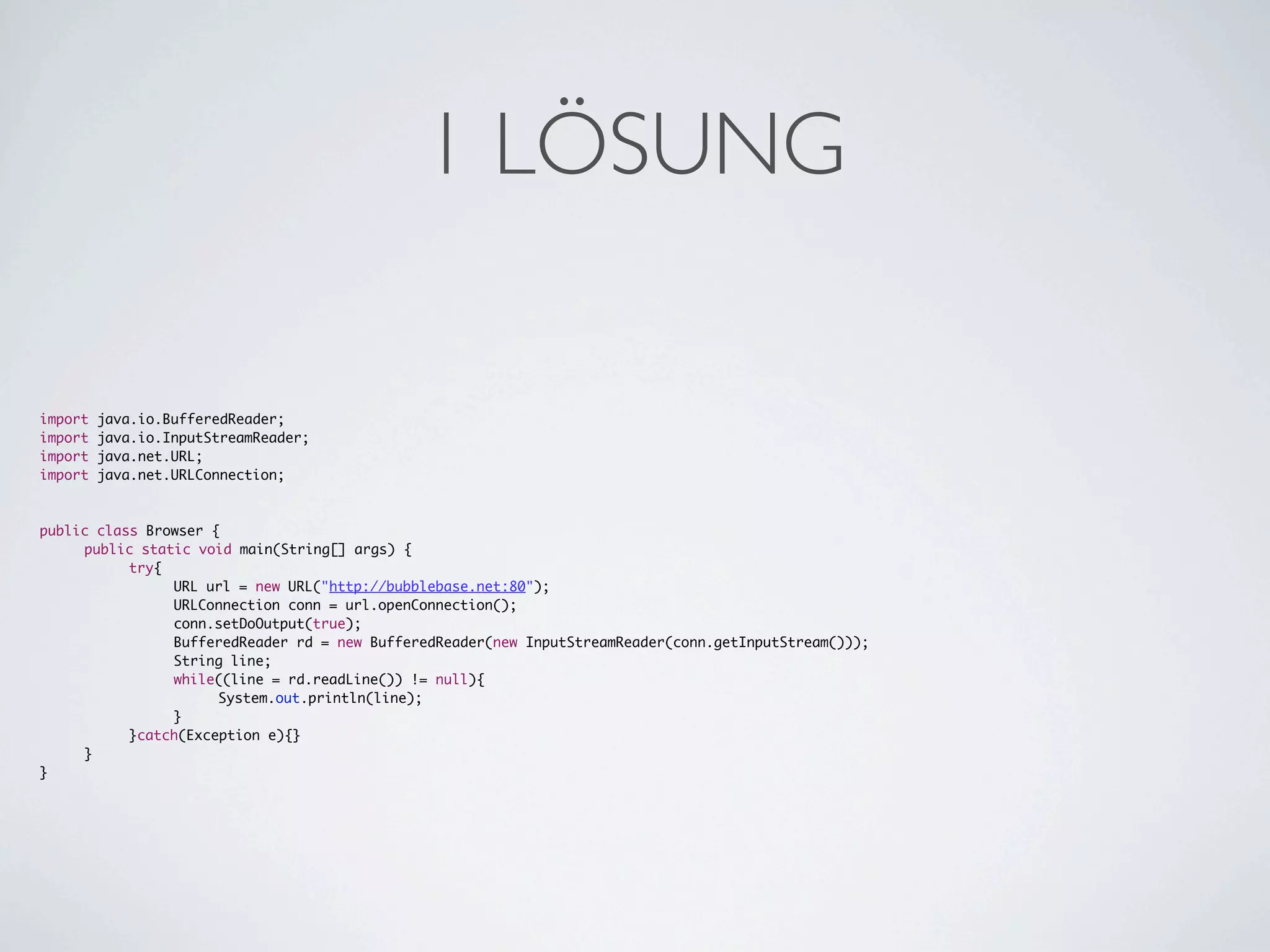 1 LÖSUNG

import   java.io.BufferedReader;
import   java.io.InputStreamReader;
import   java.net.URL;
import   java.net.URLConnection;



public class Browser {
	    public static void main(String[] args) {
	    	     try{
	    	     	    URL url = new URL("http://bubblebase.net:80");
	    	     	    URLConnection conn = url.openConnection();
	    	     	    conn.setDoOutput(true);
	    	     	    BufferedReader rd = new BufferedReader(new InputStreamReader(conn.getInputStream()));
	    	     	    String line;
	    	     	    while((line = rd.readLine()) != null){
	    	     	    	     System.out.println(line);
	    	     	    }
	    	     }catch(Exception e){}
	    }
}
 