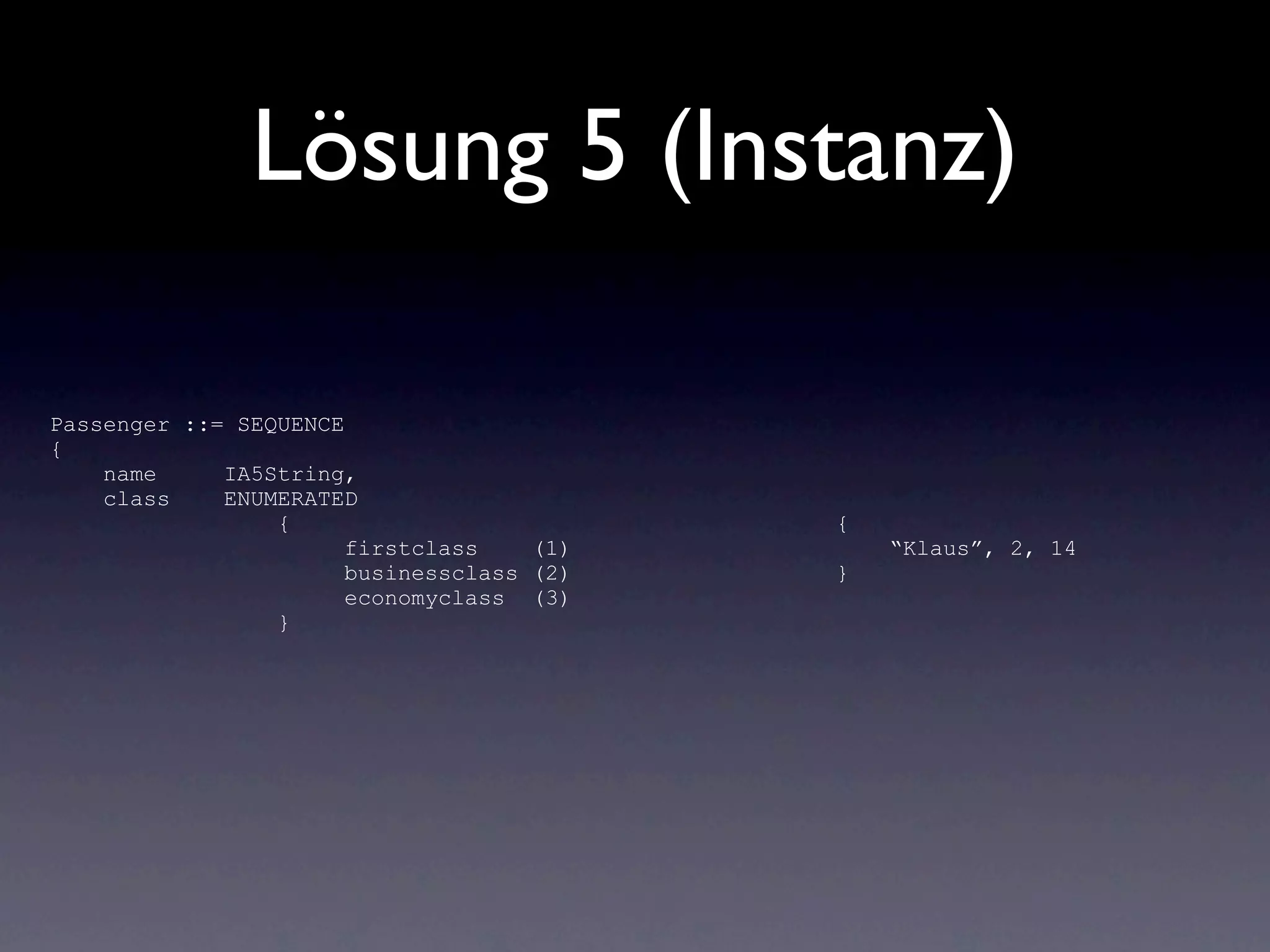 Lösung 5 (Instanz)

Passenger ::= SEQUENCE
{
    name     IA5String,
    class    ENUMERATED
                 {                         {
                       firstclass    (1)       “Klaus”, 2, 14
                       businessclass (2)   }
                       economyclass (3)
                 }
 