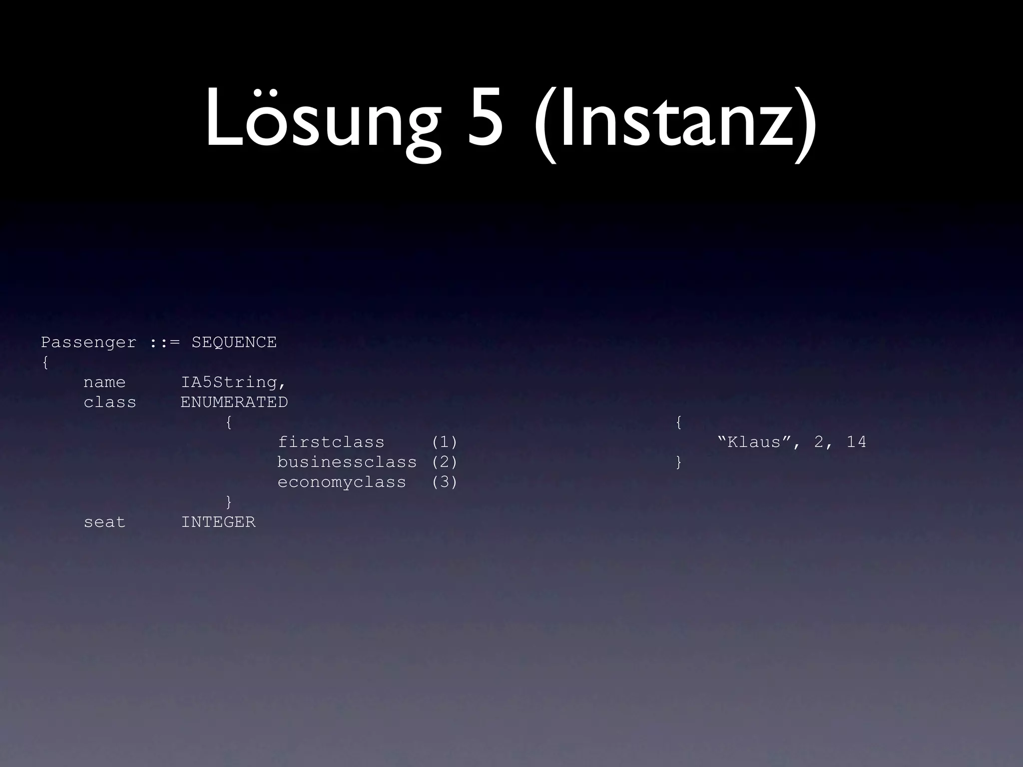 Lösung 5 (Instanz)

Passenger ::= SEQUENCE
{
    name     IA5String,
    class    ENUMERATED
                 {                         {
                       firstclass    (1)       “Klaus”, 2, 14
                       businessclass (2)   }
                       economyclass (3)
                 }
    seat     INTEGER
 
