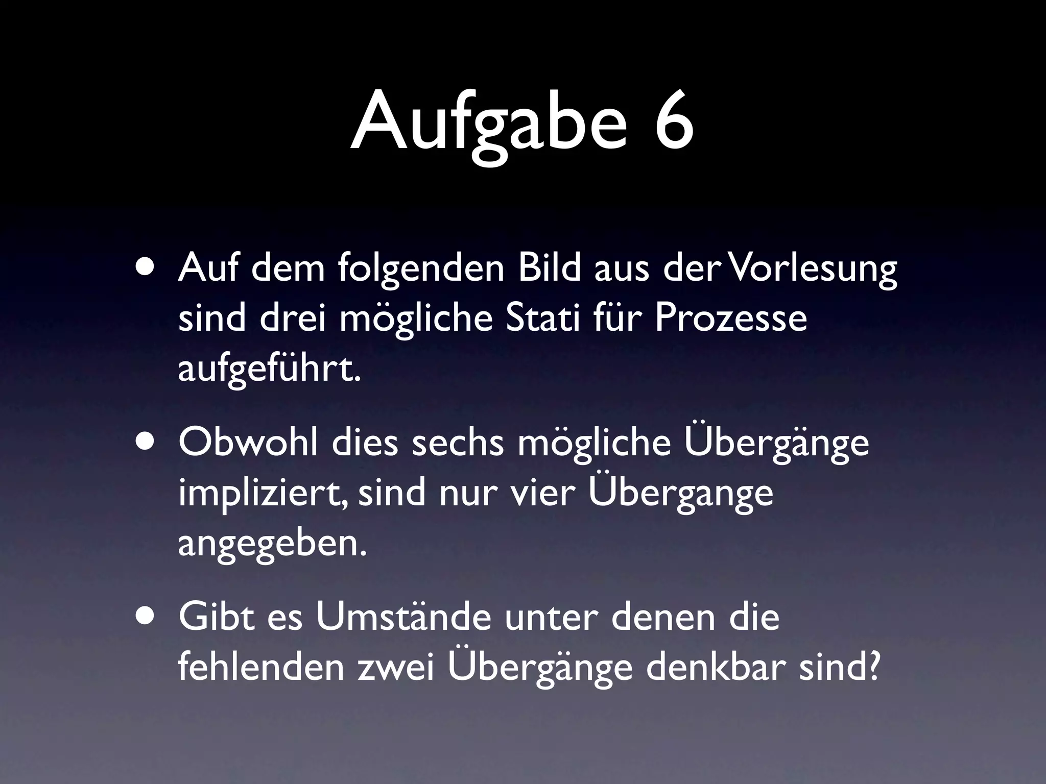 Aufgabe 6
• Auf dem folgenden Bild aus der Vorlesung
  sind drei mögliche Stati für Prozesse
  aufgeführt.
• Obwohl dies sechs mögliche Übergänge
  impliziert, sind nur vier Übergange
  angegeben.
• Gibt es Umstände unter denen die
  fehlenden zwei Übergänge denkbar sind?
 
