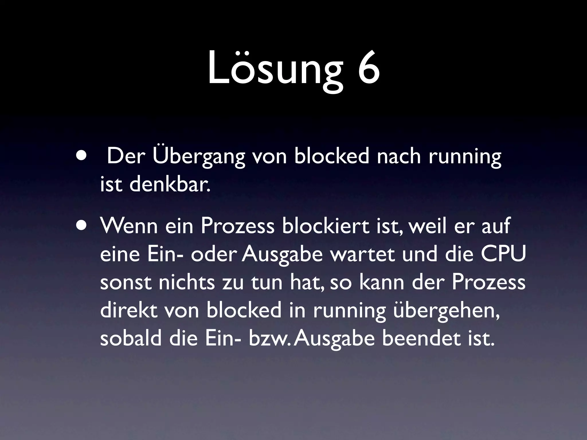 Lösung 6
•    Der Übergang von blocked nach running
    ist denkbar.
• Wenn ein Prozess blockiert ist, weil er auf
    eine Ein- oder Ausgabe wartet und die CPU
    sonst nichts zu tun hat, so kann der Prozess
    direkt von blocked in running übergehen,
    sobald die Ein- bzw. Ausgabe beendet ist.
 