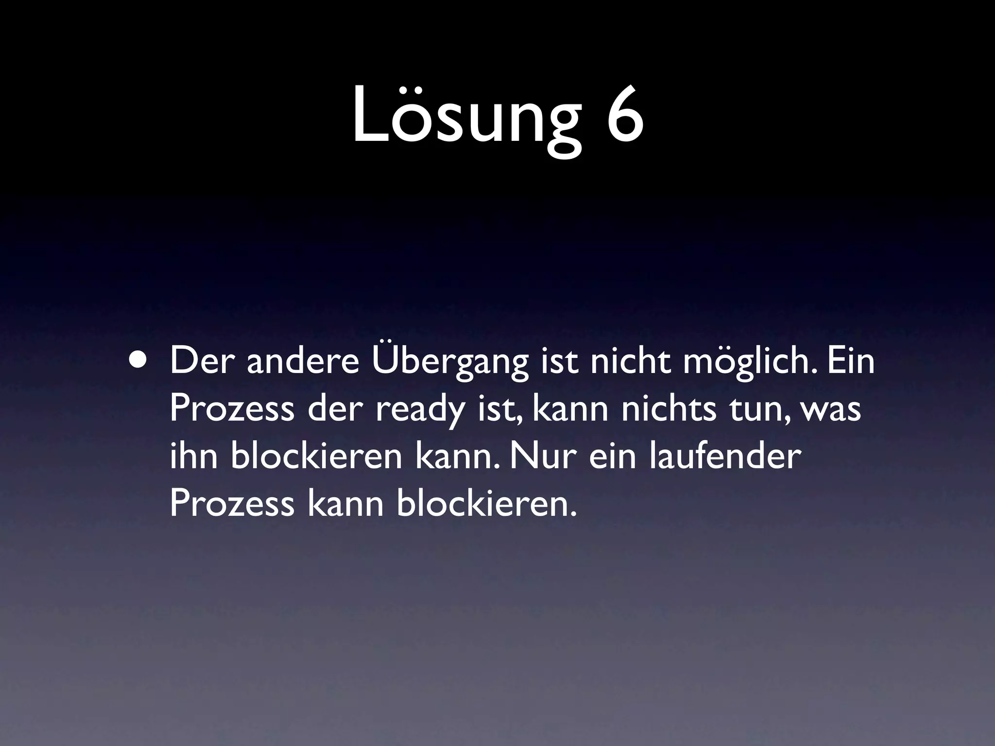 Lösung 6

• Der andere Übergang ist nicht möglich. Ein
  Prozess der ready ist, kann nichts tun, was
  ihn blockieren kann. Nur ein laufender
  Prozess kann blockieren.
 