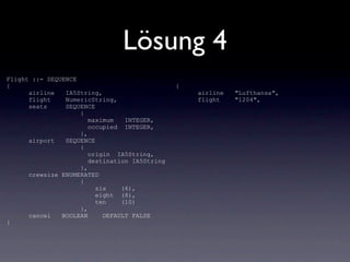 Lösung 4
Flight ::= SEQUENCE
{                                              {
      airline   IA5String,                         airline   "Lufthansa",
      flight    NumericString,                     flight    "1204",
      seats     SEQUENCE
                    {
                       maximum   INTEGER,
                       occupied INTEGER,
                    },
      airport   SEQUENCE
                    {
                       origin IA5String,
                       destination IA5String
                    },
      crewsize ENUMERATED
                    {
                         six    (6),
                         eight (8),
                         ten    (10)
                    },
      cancel   BOOLEAN     DEFAULT FALSE
}
 