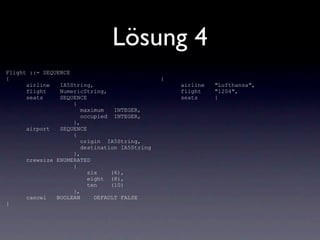 Lösung 4
Flight ::= SEQUENCE
{                                              {
      airline   IA5String,                         airline   "Lufthansa",
      flight    NumericString,                     flight    "1204",
      seats     SEQUENCE                           seats     {
                    {
                       maximum   INTEGER,
                       occupied INTEGER,
                    },
      airport   SEQUENCE
                    {
                       origin IA5String,
                       destination IA5String
                    },
      crewsize ENUMERATED
                    {
                         six    (6),
                         eight (8),
                         ten    (10)
                    },
      cancel   BOOLEAN     DEFAULT FALSE
}
 