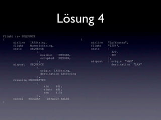 Lösung 4
Flight ::= SEQUENCE
{                                              {
      airline   IA5String,                         airline   "Lufthansa",
      flight    NumericString,                     flight    "1204",
      seats     SEQUENCE                           seats     {
                    {                                           320,
                       maximum   INTEGER,                       307
                       occupied INTEGER,                     },
                    },                             airport   { origin "MHG",
      airport   SEQUENCE                                        destination "LAX"
                    {
                       origin IA5String,
                       destination IA5String
                    },
      crewsize ENUMERATED
                    {
                         six    (6),
                         eight (8),
                         ten    (10)
                    },
      cancel   BOOLEAN     DEFAULT FALSE
}
 