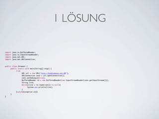 1 LÖSUNG

import   java.io.BufferedReader;
import   java.io.InputStreamReader;
import   java.net.URL;
import   java.net.URLConnection;



public class Browser {
	    public static void main(String[] args) {
	    	     try{
	    	     	    URL url = new URL("http://bubblebase.net:80");
	    	     	    URLConnection conn = url.openConnection();
	    	     	    conn.setDoOutput(true);
	    	     	    BufferedReader rd = new BufferedReader(new InputStreamReader(conn.getInputStream()));
	    	     	    String line;
	    	     	    while((line = rd.readLine()) != null){
	    	     	    	     System.out.println(line);
	    	     	    }
	    	     }catch(Exception e){}
	    }
}
 