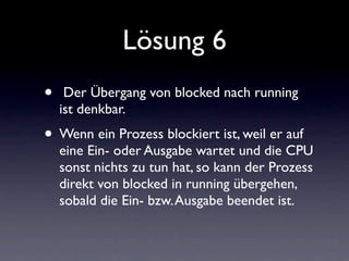 Lösung 6
•    Der Übergang von blocked nach running
    ist denkbar.
• Wenn ein Prozess blockiert ist, weil er auf
    eine Ein- oder Ausgabe wartet und die CPU
    sonst nichts zu tun hat, so kann der Prozess
    direkt von blocked in running übergehen,
    sobald die Ein- bzw. Ausgabe beendet ist.
 