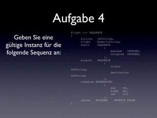 Aufgabe 4
                          Flight ::= SEQUENCE

   Geben Sie eine         {
                                airline   IA5String,
                                flight    NumericString,
gültige Instanz für die         seats     SEQUENCE
                                              {

folgende Sequenz an:                               maximum    INTEGER,
                                                   occupied INTEGER,
                                              },
                                airport   SEQUENCE
                                              {
                                                   origin
                          IA5String,
                                                   destination
                          IA5String
                                              },
                                crewsize ENUMERATED
                                              {
                                                   six     (6),
                                                   eight (8),
                                                   ten     (10)
                                              },
                                cancel   BOOLEAN     DEFAULT FALSE
                          }
 