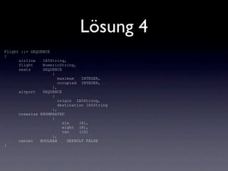 Lösung 4
Flight ::= SEQUENCE
{
      airline   IA5String,
      flight    NumericString,
      seats     SEQUENCE
                    {
                       maximum   INTEGER,
                       occupied INTEGER,
                    },
      airport   SEQUENCE
                    {
                       origin IA5String,
                       destination IA5String
                    },
      crewsize ENUMERATED
                    {
                         six    (6),
                         eight (8),
                         ten    (10)
                    },
      cancel   BOOLEAN     DEFAULT FALSE
}
 