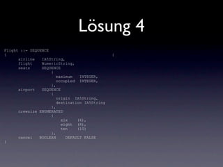 Lösung 4
Flight ::= SEQUENCE
{                                              {
      airline   IA5String,
      flight    NumericString,
      seats     SEQUENCE
                    {
                       maximum   INTEGER,
                       occupied INTEGER,
                    },
      airport   SEQUENCE
                    {
                       origin IA5String,
                       destination IA5String
                    },
      crewsize ENUMERATED
                    {
                         six    (6),
                         eight (8),
                         ten    (10)
                    },
      cancel   BOOLEAN     DEFAULT FALSE
}
 